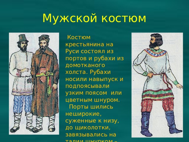 Мужской костюм  Костюм крестьянина на Руси состоял из портов и рубахи из домотканого холста. Рубахи носили навыпуск и подпоясывали узким поясом или цветным шнуром.  Порты шились неширокие, суженные к низу, до щиколотки, завязывались на талии шнурком – гашником. 