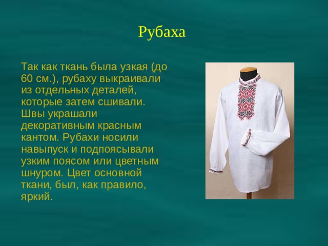 Рубаха Так как ткань была узкая (до 60 см.), рубаху выкраивали из отдельных деталей, которые затем сшивали. Швы украшали декоративным красным кантом. Рубахи носили навыпуск и подпоясывали узким поясом или цветным шнуром. Цвет основной ткани, был, как правило, яркий. 