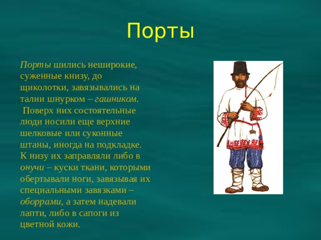 Порты Порты шились неширокие, суженные книзу, до щиколотки, завязывались на талии шнурком – гашником.  Поверх них состоятельные люди носили еще верхние шелковые или суконные штаны, иногда на подкладке. К низу их заправляли либо в онучи – куски ткани, которыми обертывали ноги, завязывая их специальными завязками – оборрами, а затем надевали лапти, либо в сапоги из цветной кожи. 