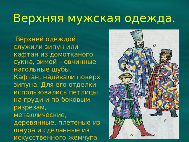 Верхняя мужская одежда.  Верхней одеждой служили зипун или кафтан из домотканого сукна, зимой – овчинные нагольные шубы. Кафтан, надевали поверх зипуна. Для его отделки использовались петлицы на груди и по боковым разрезам, металлические, деревянные, плетеные из шнура и сделанные из искусственного жемчуга пуговицы. 