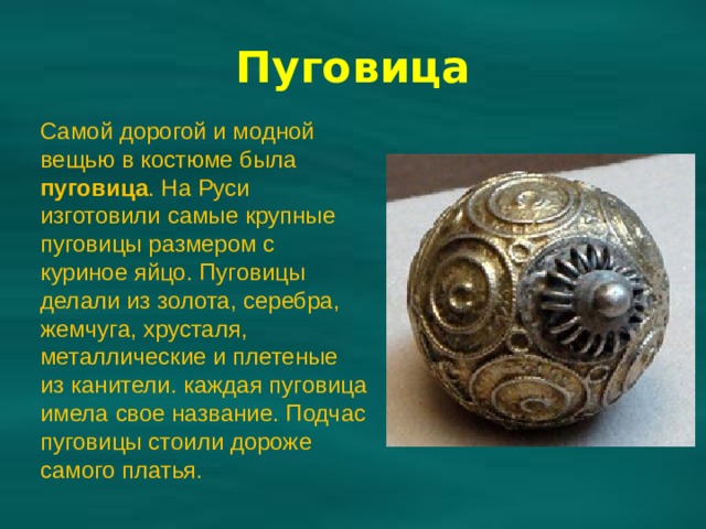 Самой дорогой и модной вещью в костюме была пуговица . На Руси изготовили самые крупные пуговицы размером с куриное яйцо. Пуговицы делали из золота, серебра, жемчуга, хрусталя, металлические и плетеные из канители. каждая пуговица имела свое название. Подчас пуговицы стоили дороже самого платья. Пуговица 