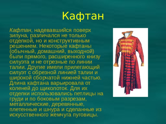 Кафтан Кафтан , надевавшийся поверх зипуна, различался не только отделкой, но и конструктивным решением. Некоторые кафтаны (обычный, домашний, выходной) были прямого, расширенного книзу силуэта и не отрезные по линии талии. Другие имели прилегающий силуэт с обрезной линией талии и широкой сборчатой нижней частью. Длина кафтана варьировала от коленей до щиколоток. Для их отделки использовались петлицы на груди и по боковым разрезам, металлические, деревянные, плетенные и шнура и сделанные из искусственного жемчуга пуговицы. 