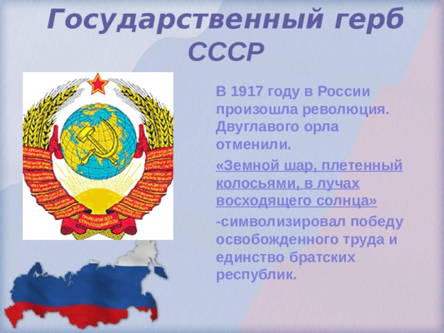 Государственный герб  СССР    В 1917 году в России произошла революция. Двуглавого орла отменили. «Земной шар, плетенный колосьями, в лучах восходящего солнца» -символизировал победу освобожденного труда и единство братских республик.  