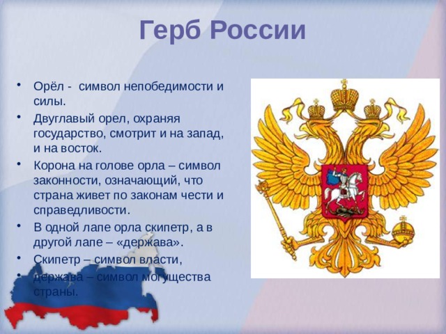  Герб России   Орёл - символ непобедимости и силы. Двуглавый орел, охраняя государство, смотрит и на запад, и на восток. Корона на голове орла – символ законности, означающий, что страна живет по законам чести и справедливости. В одной лапе орла скипетр, а в другой лапе – «держава». Скипетр – символ власти, держава – символ могущества страны. 