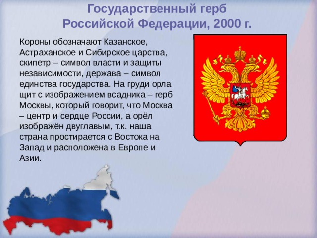 Государственный герб  Российской Федерации, 2000 г.   Короны обозначают Казанское, Астраханское и Сибирское царства, скипетр – символ власти и защиты независимости, держава – символ единства государства. На груди орла щит с изображением всадника – герб Москвы, который говорит, что Москва – центр и сердце России, а орёл изображён двуглавым, т.к. наша страна простирается с Востока на Запад и расположена в Европе и Азии. 