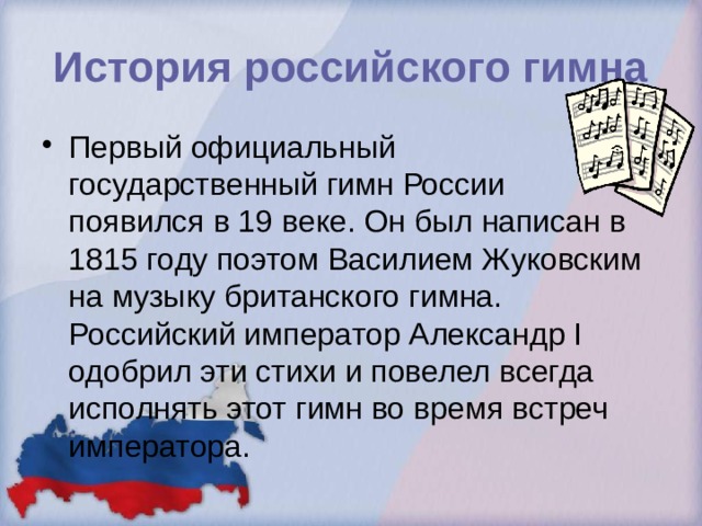 История российского гимна Первый официальный государственный гимн России появился в 19 веке. Он был написан в 1815 году поэтом Василием Жуковским на музыку британского гимна. Российский император Александр I одобрил эти стихи и повелел всегда исполнять этот гимн во время встреч императора. 