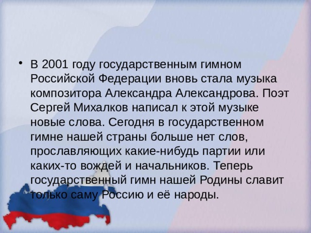 В 2001 году государственным гимном Российской Федерации вновь стала музыка композитора Александра Александрова. Поэт Сергей Михалков написал к этой музыке новые слова. Сегодня в государственном гимне нашей страны больше нет слов, прославляющих какие-нибудь партии или каких-то вождей и начальников. Теперь государственный гимн нашей Родины славит только саму Россию и её народы. 