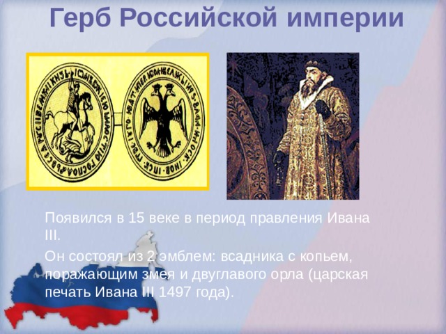 Герб Российской империи Появился в 15 веке в период правления Ивана III. Он состоял из 2 эмблем: всадника с копьем, поражающим змея и двуглавого орла (царская печать Ивана III 1497 года). 