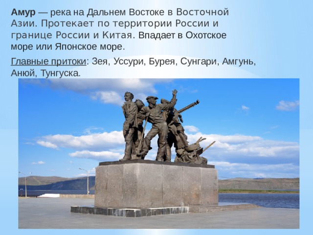 Амур — река на Дальнем Востоке  в Восточной Азии. Протекает по территории России и границе России и Китая.  Впадает в Охотское море или Японское море. Главные притоки : Зея, Уссури, Бурея, Сунгари, Амгунь, Анюй, Тунгуска. 