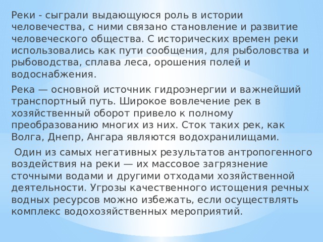 Реки - сыграли выдающуюся роль в истории человечества, с ними связано становление и развитие человеческого общества. С исторических времен реки использовались как пути сообщения, для рыболовства и рыбоводства, сплава леса, орошения полей и водоснабжения. Река — основной источник гидроэнергии и важнейший транспортный путь. Широкое вовлечение рек в хозяйственный оборот привело к полному преобразованию многих из них. Сток таких рек, как Волга, Днепр, Ангара являются водохранилищами.  Один из самых негативных результатов антропогенного воздействия на реки — их массовое загрязнение сточными водами и другими отходами хозяйственной деятельности. Угрозы качественного истощения речных водных ресурсов можно избежать, если осуществлять комплекс водохозяйственных мероприятий. 