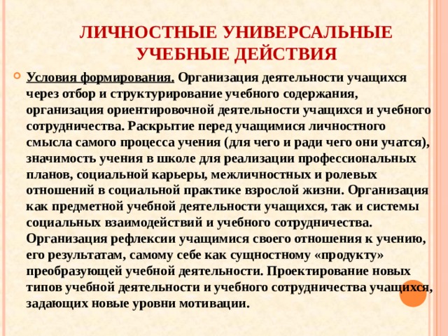 ЛИЧНОСТНЫЕ УНИВЕРСАЛЬНЫЕ УЧЕБНЫЕ ДЕЙСТВИЯ Условия формирования. Организация деятельности учащихся через отбор и структурирование учебного содержания, организация ориентировочной деятельности учащихся и учебного сотрудничества. Раскрытие перед учащимися личностного смысла самого процесса учения (для чего и ради чего они учатся), значимость учения в школе для реализации профессиональных планов, социальной карьеры, межличностных и ролевых отношений в социальной практике взрослой жизни. Организация как предметной учебной деятельности учащихся, так и системы социальных взаимодействий и учебного сотрудничества. Организация рефлексии учащимися своего отношения к учению, его результатам, самому себе как сущностному «продукту» преобразующей учебной деятельности. Проектирование новых типов учебной деятельности и учебного сотрудничества учащихся, задающих новые уровни мотивации.  