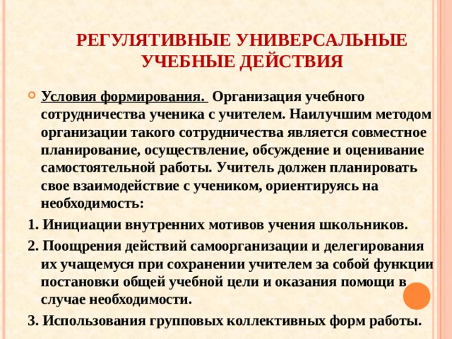 РЕГУЛЯТИВНЫЕ УНИВЕРСАЛЬНЫЕ УЧЕБНЫЕ ДЕЙСТВИЯ Условия формирования. Организация учебного сотрудничества ученика с учителем. Наилучшим методом организации такого сотрудничества является совместное планирование, осуществление, обсуждение и оценивание самостоятельной работы. Учитель должен планировать свое взаимодействие с учеником, ориентируясь на необходимость: 1. Инициации внутренних мотивов учения школьников. 2. Поощрения действий самоорганизации и делегирования их учащемуся при сохранении учителем за собой функции постановки общей учебной цели и оказания помощи в случае необходимости. 3. Использования групповых коллективных форм работы.  