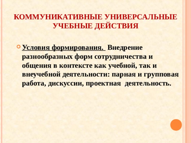 КОММУНИКАТИВНЫЕ УНИВЕРСАЛЬНЫЕ УЧЕБНЫЕ ДЕЙСТВИЯ Условия формирования. Внедрение разнообразных форм сотрудничества и общения в контексте как учебной, так и внеучебной деятельности: парная и групповая работа, дискуссии, проектная деятельность.  