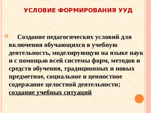  УСЛОВИЕ ФОРМИРОВАНИЯ УУД     Создание педагогических условий для включения обучающихся в учебную деятельность, моделирующую на языке наук и с помощью всей системы форм, методов и средств обучения, традиционных и новых предметное, социальное и ценностное содержание целостной деятельности; создание учебных ситуаций 