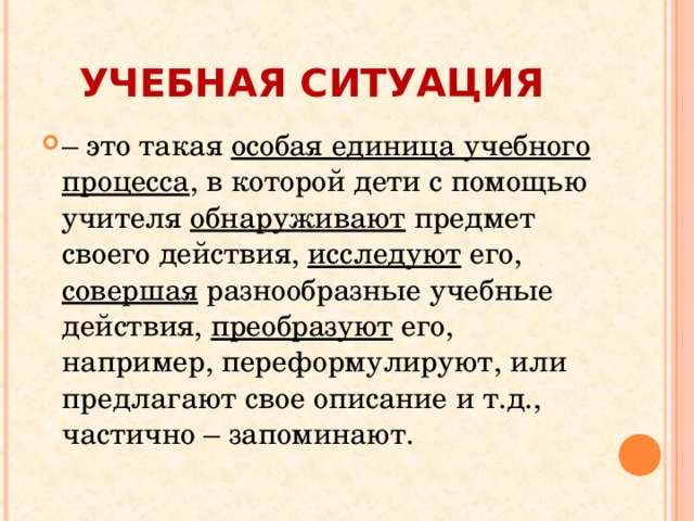 УЧЕБНАЯ СИТУАЦИЯ – это такая особая единица учебного процесса , в которой дети с помощью учителя обнаруживают предмет своего действия, исследуют его, совершая разнообразные учебные действия, преобразуют его, например, переформулируют, или предлагают свое описание и т.д., частично – запоминают. 