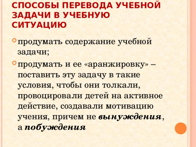 СПОСОБЫ ПЕРЕВОДА УЧЕБНОЙ ЗАДАЧИ В УЧЕБНУЮ СИТУАЦИЮ продумать содержание учебной задачи; продумать и ее «аранжировку» – поставить эту задачу в такие условия, чтобы они толкали, провоцировали детей на активное действие, создавали мотивацию учения, причем не вынуждения , а побуждения 