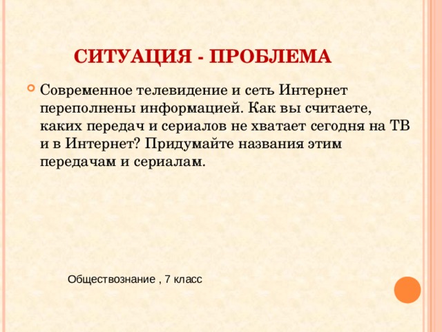 СИТУАЦИЯ - ПРОБЛЕМА Современное телевидение и сеть Интернет переполнены информацией. Как вы считаете, каких передач и сериалов не хватает сегодня на ТВ и в Интернет? Придумайте названия этим передачам и сериалам. Обществознание , 7 класс 