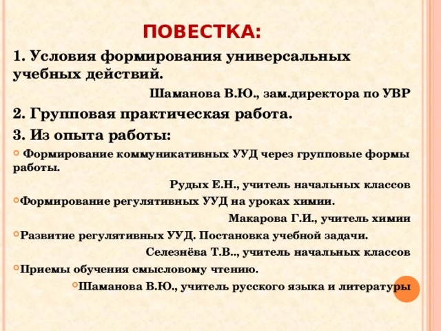 ПОВЕСТКА: 1. Условия формирования универсальных учебных действий. Шаманова В.Ю., зам.директора по УВР 2. Групповая практическая работа. 3. Из опыта работы:  Формирование коммуникативных УУД через групповые формы работы.  Рудых Е.Н., учитель начальных классов Формирование регулятивных УУД на уроках химии. Макарова Г.И., учитель химии Развитие регулятивных УУД. Постановка учебной задачи. Селезнёва Т.В.., учитель начальных классов Приемы обучения смысловому чтению. Шаманова В.Ю., учитель русского языка и литературы   