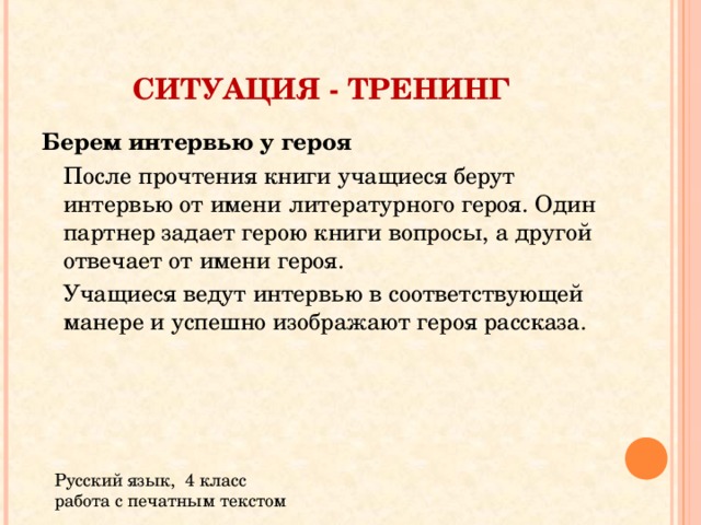 СИТУАЦИЯ - ТРЕНИНГ Берем интервью у героя  После прочтения книги учащиеся берут интервью от имени литературного героя. Один партнер задает герою книги вопросы, а другой отвечает от имени героя.  Учащиеся ведут интервью в соответствующей манере и успешно изображают героя рассказа. Русский язык, 4 класс работа с печатным текстом 