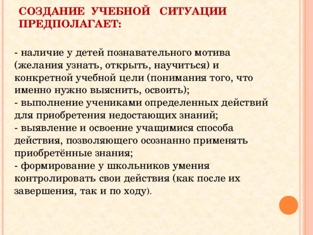 СОЗДАНИЕ  УЧЕБНОЙ   СИТУАЦИИ  ПРЕДПОЛАГАЕТ: - наличие у детей познавательного мотива (желания узнать, открыть, научиться) и конкретной учебной цели (понимания того, что именно нужно выяснить, освоить);  - выполнение учениками определенных действий для приобретения недостающих знаний;  - выявление и освоение учащимися способа действия, позволяющего осознанно применять приобретённые знания;  - формирование у школьников умения контролировать свои действия (как после их завершения, так и по ходу ). 