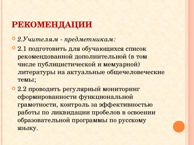 РЕКОМЕНДАЦИИ  2.Учителям - предметникам: 2.1 подготовить для обучающихся список рекомендованной дополнительной (в том числе публицистической и мемуарной) литературы на актуальные общечеловеческие темы; 2.2 проводить регулярный мониторинг сформированности функциональной грамотности, контроль за эффективностью работы по ликвидации пробелов в освоении образовательной программы по русскому языку.  