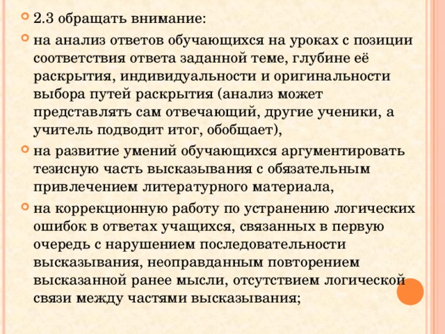 2.3 обращать внимание: на анализ ответов обучающихся на уроках с позиции соответствия ответа заданной теме, глубине её раскрытия, индивидуальности и оригинальности выбора путей раскрытия (анализ может представлять сам отвечающий, другие ученики, а учитель подводит итог, обобщает), на развитие умений обучающихся аргументировать тезисную часть высказывания с обязательным привлечением литературного материала, на коррекционную работу по устранению логических ошибок в ответах учащихся, связанных в первую очередь с нарушением последовательности высказывания, неоправданным повторением высказанной ранее мысли, отсутствием логической связи между частями высказывания;  