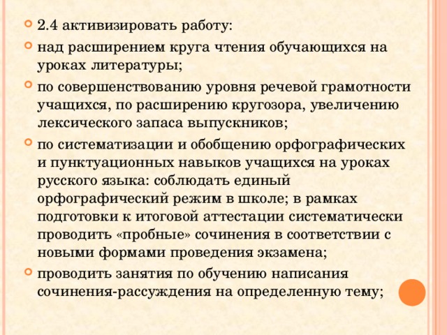 2.4 активизировать работу: над расширением круга чтения обучающихся на уроках литературы; по совершенствованию уровня речевой грамотности учащихся, по расширению кругозора, увеличению лексического запаса выпускников; по систематизации и обобщению орфографических и пунктуационных навыков учащихся на уроках русского языка: соблюдать единый орфографический режим в школе; в рамках подготовки к итоговой аттестации систематически проводить «пробные» сочинения в соответствии с новыми формами проведения экзамена; проводить занятия по обучению написания сочинения-рассуждения на определенную тему; 