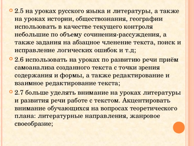 2.5 на уроках русского языка и литературы, а также на уроках истории, обществознания, географии использовать в качестве текущего контроля небольшие по объему сочинения-рассуждения, а также задания на абзацное членение текста, поиск и исправление логических ошибок и т.д; 2.6 использовать на уроках по развитию речи приём самоанализа созданного текста с точки зрения содержания и формы, а также редактирование и взаимное редактирование текста; 2.7 больше уделять внимание на уроках литературы и развития речи работе с текстом. Акцентировать внимание обучающихся на вопросах теоретического плана: литературные направления, жанровое своеобразие; 