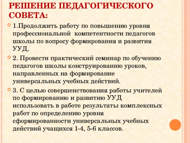 РЕШЕНИЕ ПЕДАГОГИЧЕСКОГО СОВЕТА: 1.Продолжить работу по повышению уровня профессиональной компетентности педагогов школы по вопросу формирования и развития УУД. 2. Провести практический семинар по обучению педагогов школы конструированию уроков, направленных на формирование универсальных учебных действий. 3. С целью совершенствования работы учителей по формированию и развитию УУД использовать в работе результаты комплексных работ по определению уровня сформированности универсальных учебных действий учащихся 1-4, 5-6 классов.  