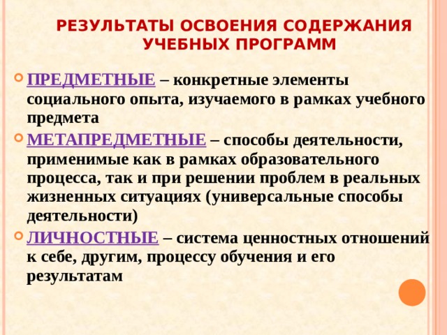 РЕЗУЛЬТАТЫ ОСВОЕНИЯ СОДЕРЖАНИЯ УЧЕБНЫХ ПРОГРАММ ПРЕДМЕТНЫЕ  – конкретные элементы социального опыта, изучаемого в рамках учебного предмета МЕТАПРЕДМЕТНЫЕ – способы деятельности, применимые как в рамках образовательного процесса, так и при решении проблем в реальных жизненных ситуациях (универсальные способы деятельности) ЛИЧНОСТНЫЕ – система ценностных отношений к себе, другим, процессу обучения и его результатам 