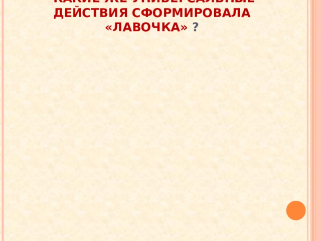        КАКИЕ ЖЕ УНИВЕРСАЛЬНЫЕ ДЕЙСТВИЯ СФОРМИРОВАЛА «ЛАВОЧКА» ?   