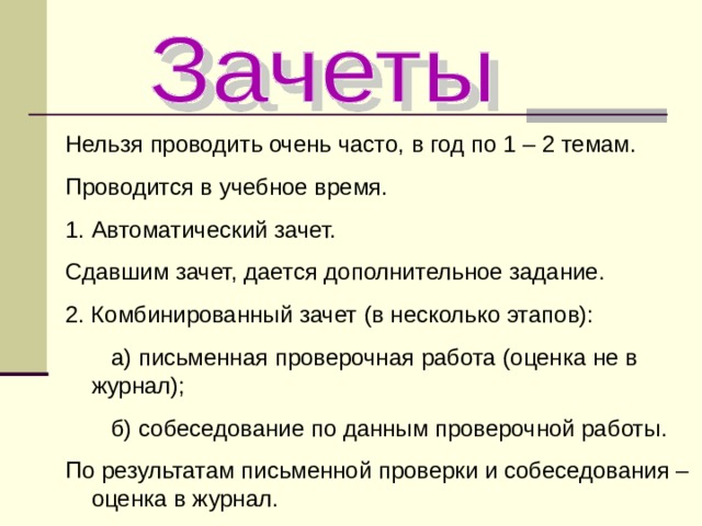 Нельзя проводить очень часто, в год по 1 – 2 темам. Проводится в учебное время. Автоматический зачет. Сдавшим зачет, дается дополнительное задание. 2. Комбинированный зачет (в несколько этапов):  а) письменная проверочная работа (оценка не в журнал);  б) собеседование по данным проверочной работы. По результатам письменной проверки и собеседования – оценка в журнал. 