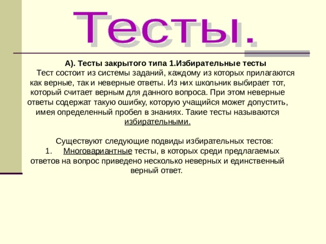 А). Тесты закрытого типа 1.Избирательные тесты Тест состоит из системы заданий, каждому из которых прилагаются как верные, так и неверные ответы. Из них школьник выбирает тот, который считает верным для данного вопроса. При этом неверные ответы содержат такую ошибку, которую учащийся может допустить, имея определенный пробел в знаниях. Такие тесты называются избирательными. Существуют следующие подвиды избирательных тестов: 1. Многовариантные тесты, в которых среди предлагаемых ответов на вопрос приведено несколько неверных и единственный верный ответ. 