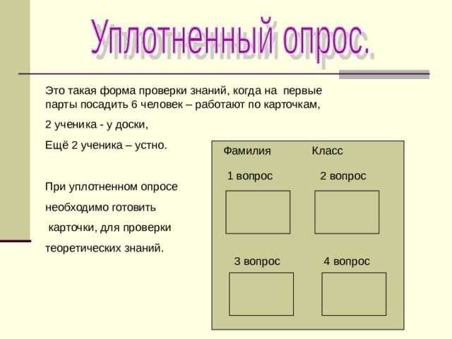 Это такая форма проверки знаний, когда на первые парты посадить 6 человек – работают по карточкам, 2 ученика - у доски, Ещё 2 ученика – устно. При уплотненном опросе необходимо готовить  карточки, для проверки теоретических знаний. Фамилия Класс 1 вопрос 2 вопрос 3 вопрос 4 вопрос 