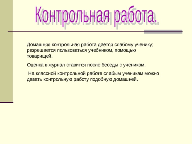 Домашняя контрольная работа дается слабому ученику; разрешается пользоваться учебником, помощью товарищей. Оценка в журнал ставится после беседы с учеником.  На классной контрольной работе слабым ученикам можно давать контрольную работу подобную домашней. 