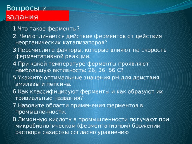 Вопросы и задания  1.Что такое ферменты?  2. Чем отличается действие ферментов от действия неорганических катализаторов?  3.Перечислите факторы, которые влияют на скорость ферментативной реакции.  4.При какой температуре ферменты проявляют наибольшую активность: 26, 36, 56 С?  5.Укажите оптимальные значения pH для действия амилазы и пепсина.  6.Как классифицируют ферменты и как образуют их тривиальные названия?  7.Назовите области применения ферментов в промышленности.  8.Лимонную кислоту в промышленности получают при микробиологическом (ферментативном) брожении раствора сахарозы согласно уравнению 