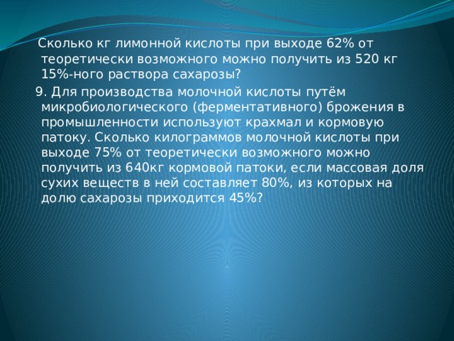  Сколько кг лимонной кислоты при выходе 62% от теоретически возможного можно получить из 520 кг 15%-ного раствора сахарозы?  9. Для производства молочной кислоты путём микробиологического (ферментативного) брожения в промышленности используют крахмал и кормовую патоку. Сколько килограммов молочной кислоты при выходе 75% от теоретически возможного можно получить из 640кг кормовой патоки, если массовая доля сухих веществ в ней составляет 80%, из которых на долю сахарозы приходится 45%? 