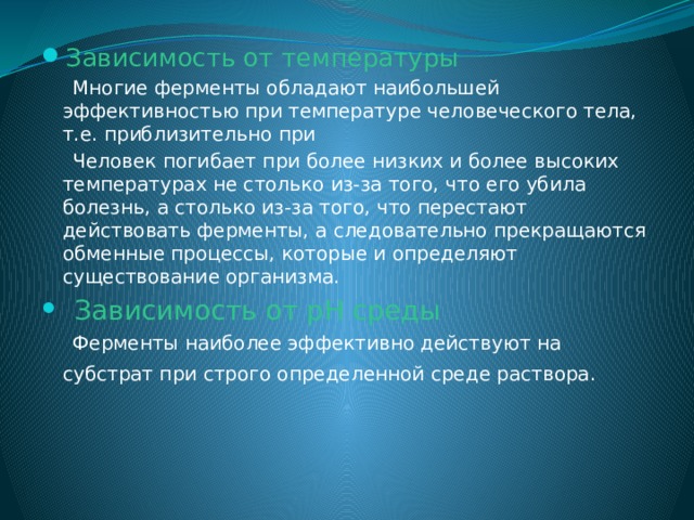 Зависимость от температуры  Многие ферменты обладают наибольшей эффективностью при температуре человеческого тела, т.е. приблизительно при  Человек погибает при более низких и более высоких температурах не столько из-за того, что его убила болезнь, а столько из-за того, что перестают действовать ферменты, а следовательно прекращаются обменные процессы, которые и определяют существование организма.  Зависимость от рН среды  Ферменты наиболее эффективно действуют на субстрат при строго определенной среде раствора.  