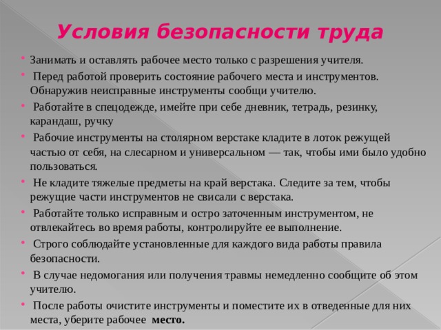 Условия безопасности труда Занимать и оставлять рабочее место только с разрешения учителя.  Перед работой проверить состояние рабочего места и инструментов. Обнаружив неисправные инструменты сообщи учителю.  Работайте в спецодежде, имейте при себе дневник, тетрадь, резинку, карандаш, ручку  Рабочие инструменты на столярном верстаке кладите в лоток режущей частью от себя, на слесарном и универсальном — так, чтобы ими было удобно пользоваться.  Не кладите тяжелые предметы на край верстака. Следите за тем, чтобы режущие части инструментов не свисали с верстака.  Работайте только исправным и остро заточенным инструментом, не отвлекайтесь во время работы, контролируйте ее выполнение.  Строго соблюдайте установленные для каждого вида работы правила безопасности.  В случае недомогания или получения травмы немедленно сообщите об этом учителю.  После работы очистите инструменты и поместите их в отведенные для них места, уберите рабочее место. 