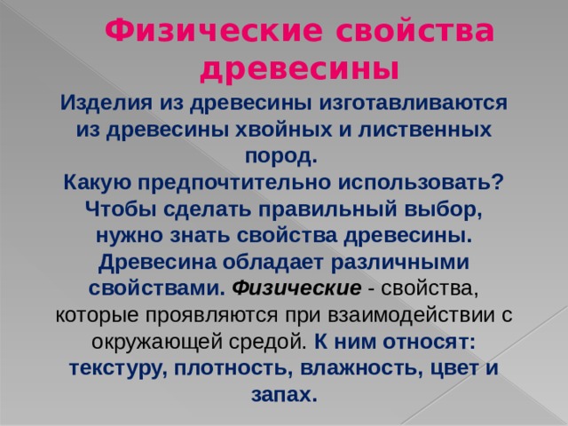 Физические свойства древесины Изделия из древесины изготавливаются из древесины хвойных и лиственных пород. Какую предпочтительно использовать? Чтобы сделать правильный выбор, нужно знать свойства древесины. Древесина обладает различными свойствами. Физические - свойства, которые проявляются при взаимодействии с окружающей средой. К ним относят: текстуру, плотность, влажность, цвет и запах. 