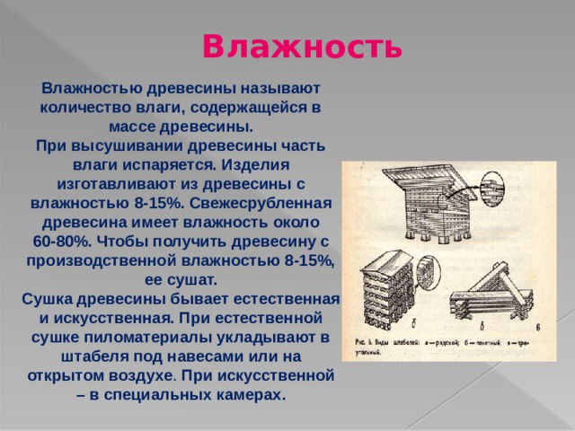 Влажность Влажностью древесины называют количество влаги, содержащейся в массе древесины. При высушивании древесины часть влаги испаряется. Изделия изготавливают из древесины с влажностью 8-15%. Свежесрубленная древесина имеет влажность около 60-80%. Чтобы получить древесину с производственной влажностью 8-15%, ее сушат. Сушка древесины бывает естественная и искусственная. При естественной сушке пиломатериалы укладывают в штабеля под навесами или на открытом воздухе . При искусственной – в специальных камерах. 