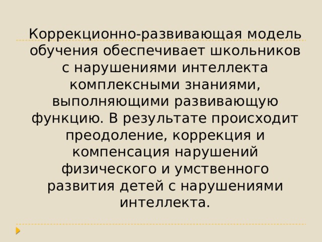 Коррекционно-развивающая модель обучения обеспечивает школьников с нарушениями интеллекта комплексными знаниями, выполняющими развивающую функцию. В результате происходит преодоление, коррекция и компенсация нарушений физического и умственного развития детей с нарушениями интеллекта.