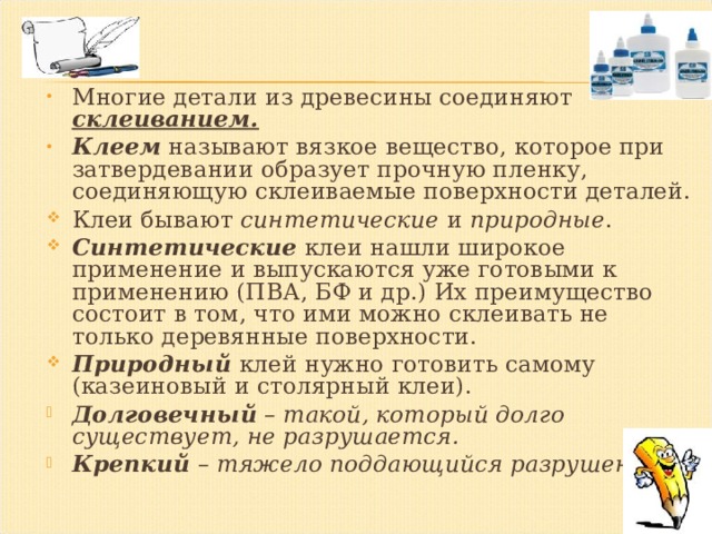 Многие детали из древесины соединяют склеиванием. Клеем называют вязкое вещество, которое при затвердевании образует прочную пленку, соединяющую склеиваемые поверхности деталей. Клеи бывают синтетические и природные . Синтетические клеи нашли широкое применение и выпускаются уже готовыми к применению (ПВА, БФ и др.) Их преимущество состоит в том, что ими можно склеивать не только деревянные поверхности. Природный клей нужно готовить самому (казеиновый и столярный клеи). Долговечный  – такой, который долго существует, не разрушается. Крепкий  – тяжело поддающийся разрушению. 