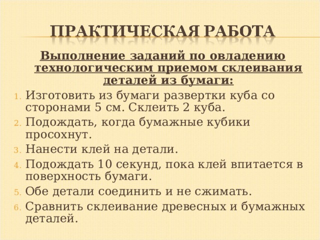 Выполнение заданий по овладению технологическим приемом склеивания деталей из бумаги: Изготовить из бумаги развертки куба со сторонами 5 см. Склеить 2 куба. Подождать, когда бумажные кубики просохнут. Нанести клей на детали. Подождать 10 секунд, пока клей впитается в поверхность бумаги. Обе детали соединить и не сжимать. Сравнить склеивание древесных и бумажных деталей. 