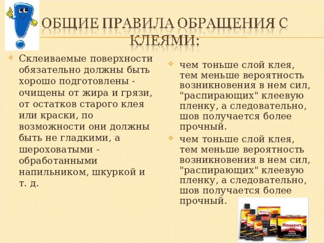 Склеиваемые поверхности обязательно должны быть хорошо подготовлены - очищены от жира и грязи, от остатков старого клея или краски, по возможности они должны быть не гладкими, а шероховатыми - обработанными напильником, шкуркой и т. д. чем тоньше слой клея, тем меньше вероятность возникновения в нем сил, 
