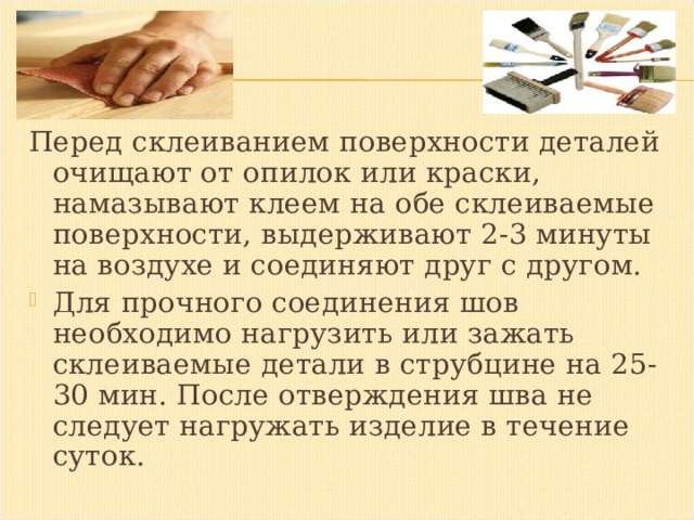 Перед склеиванием поверхности деталей очищают от опилок или краски, намазывают клеем на обе склеиваемые поверхности, выдерживают 2-3 минуты на воздухе и соединяют друг с другом. Для прочного соединения шов необходимо нагрузить или зажать склеиваемые детали в струбцине на 25-30 мин. После отверждения шва не следует нагружать изделие в течение суток.  