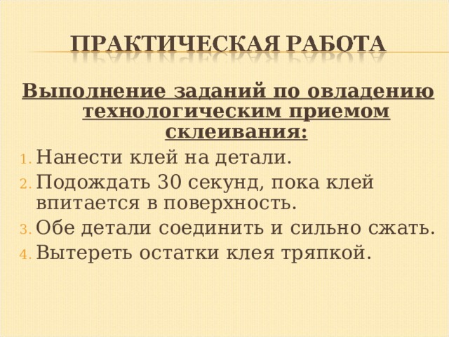 Выполнение заданий по овладению технологическим приемом склеивания: Нанести клей на детали. Подождать 30 секунд, пока клей впитается в поверхность. Обе детали соединить и сильно сжать. Вытереть остатки клея тряпкой. 