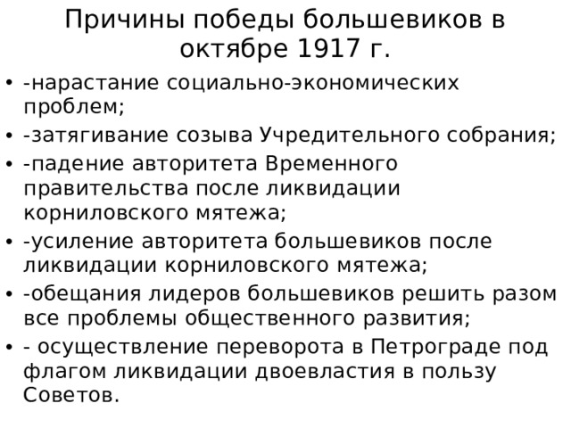 Причины победы большевиков в октябре 1917 г. -нарастание социально-экономических проблем; -затягивание созыва Учредительного собрания; -падение авторитета Временного правительства после ликвидации корниловского мятежа; -усиление авторитета большевиков после ликвидации корниловского мятежа; -обещания лидеров большевиков решить разом все проблемы общественного развития; - осуществление переворота в Петрограде под флагом ликвидации двоевластия в пользу Советов. 