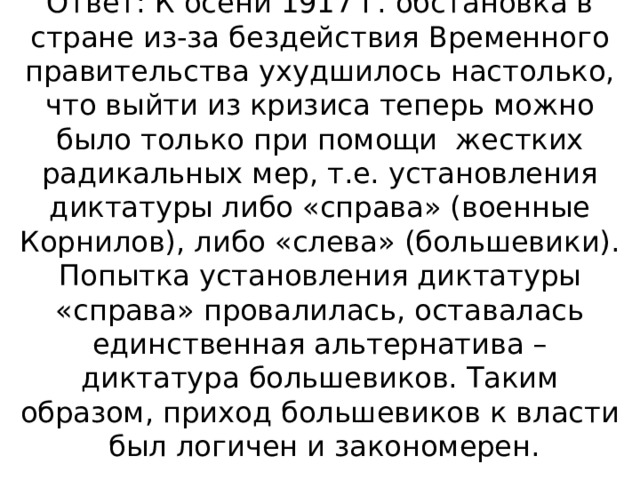 Ответ: К осени 1917 г. обстановка в стране из-за бездействия Временного правительства ухудшилось настолько, что выйти из кризиса теперь можно было только при помощи жестких радикальных мер, т.е. установления диктатуры либо «справа» (военные Корнилов), либо «слева» (большевики). Попытка установления диктатуры «справа» провалилась, оставалась единственная альтернатива – диктатура большевиков. Таким образом, приход большевиков к власти был логичен и закономерен.   
