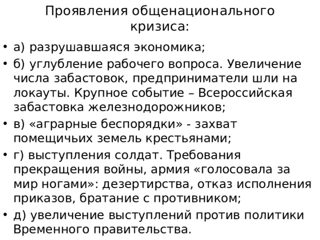 Проявления общенационального кризиса: а) разрушавшаяся экономика; б) углубление рабочего вопроса. Увеличение числа забастовок, предприниматели шли на локауты. Крупное событие – Всероссийская забастовка железнодорожников; в) «аграрные беспорядки» - захват помещичьих земель крестьянами; г) выступления солдат. Требования прекращения войны, армия «голосовала за мир ногами»: дезертирства, отказ исполнения приказов, братание с противником; д) увеличение выступлений против политики Временного правительства. 